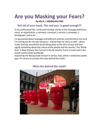 Are you Masking your Fears?
By Ally G. | AQENGLISH.COM
Get rid of your mask. The real you- is good enough!!!
In my professional life, I write and translate stories or the messages behind an
event, an organization, a company, a product, a service, a campaign, a
photograph, and so on ...
I'm passionate about languages and different cultures, and therefore, this time
I’m writing just for my own pleasure – and perhaps for yours as well – about
masks festivals around the world taking place at this time of year and that
signify something about the culture of the people and the country. The ‘Mardi
Gras’ in New Orleans; the Carnival in Rio de Janeiro; Purim in Israel and in the
Jewish communities worldwide.
Inspired by the Masquerade Festival in Venice, Italy, where I visited two weeks
ago, I’m curious to uncover the story behind the masks.
What lies behind the mask?
 