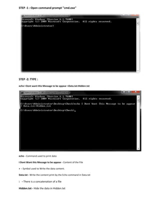 STEP -1 : Open command prompt "cmd.exe"
STEP -2: TYPE :
echo I Dont want this Message to be appear >Data.txt:Hidden.txt
echo - Command used to print data
I Dont Want this Message to be appear - Content of the File
> - Symbol used to Write the data content.
Data.txt - Write the content print by the Echo command in Data.txt
: - There is a concatenation of a file
Hidden.txt - Hide the data in Hidden.txt
 