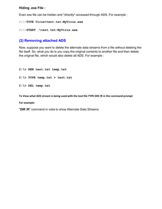 Hiding .exe File :
Even exe file can be hidden and *directly* accessed through ADS. For example :
C:>TYPE Virus>test.txt:MyVirus.exe
C:>START .test.txt:MyVirus.exe
(2) Removing attached ADS
Now, suppose you want to delete the alternate data streams from a file without deleting the
file itself. So, what you do is you copy the original contents to another file and then delete
the original file, which would also delete all ADS. For example :
C:> REN test.txt temp.txt
C:> TYPE temp.txt > test.txt
C:> DEL temp.txt
To View what ADS stream is being used with the text file TYPE DIR /R in the command prompt
For example:
"DIR /R" command in vista to show Alternate Data Streams
 