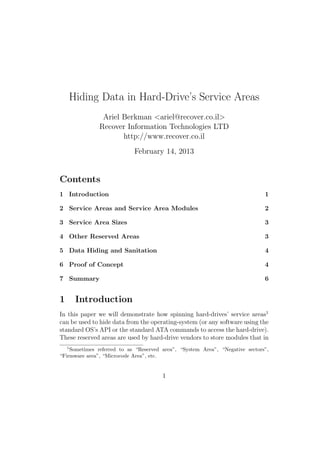 Hiding Data in Hard-Drive’s Service Areas
                Ariel Berkman <ariel@recover.co.il>
               Recover Information Technologies LTD
                      http://www.recover.co.il
                            February 14, 2013


Contents
1 Introduction                                                                1

2 Service Areas and Service Area Modules                                      2

3 Service Area Sizes                                                          3

4 Other Reserved Areas                                                        3

5 Data Hiding and Sanitation                                                  4

6 Proof of Concept                                                            4

7 Summary                                                                     6


1        Introduction
In this paper we will demonstrate how spinning hard-drives’ service areas1
can be used to hide data from the operating-system (or any software using the
standard OS’s API or the standard ATA commands to access the hard-drive).
These reserved areas are used by hard-drive vendors to store modules that in
    1
    Sometimes referred to as “Reserved area”, “System Area”, “Negative sectors”,
“Firmware area”, “Microcode Area”, etc.


                                       1
 