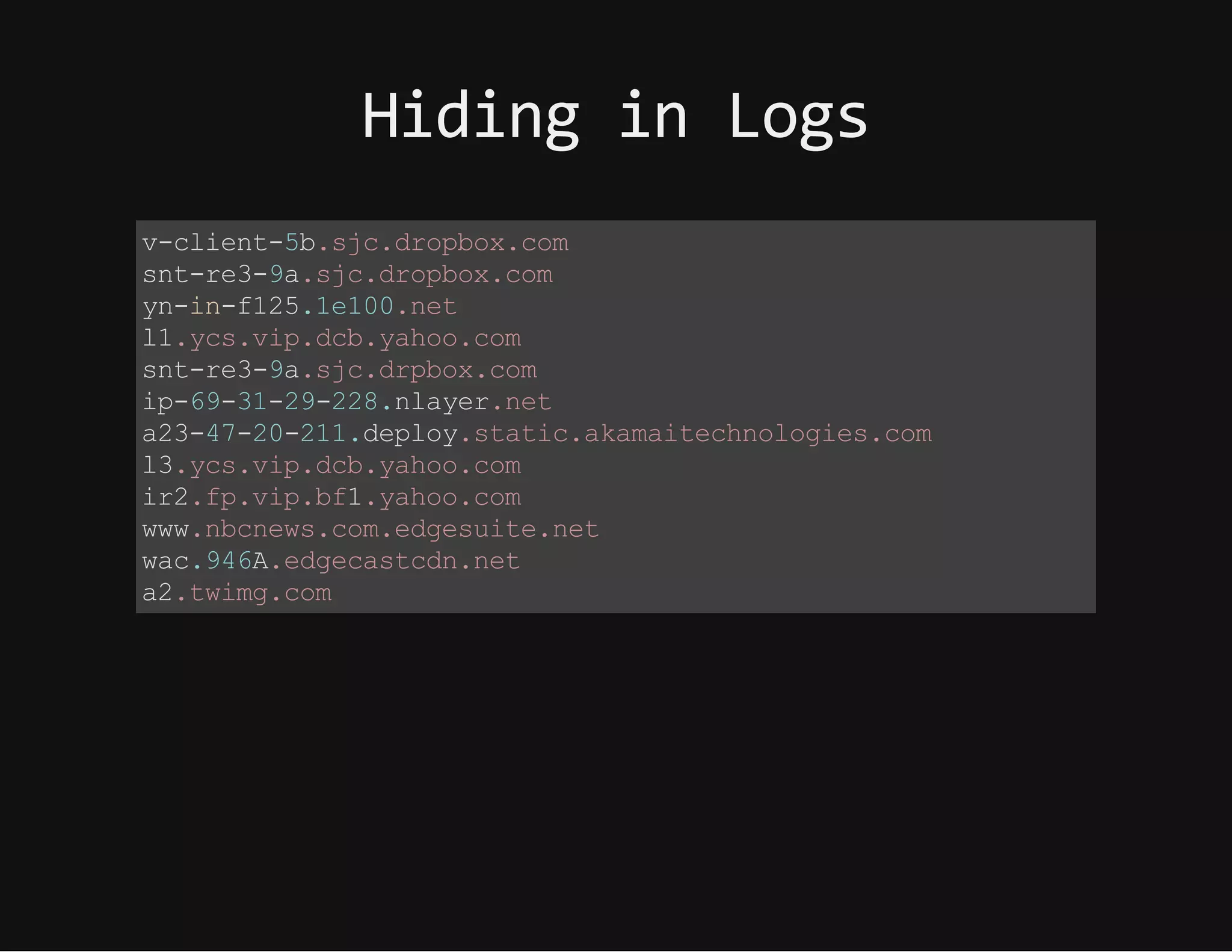 HidinginLogs
v-client-5b.sjc.dropbox.com
snt-re3-9a.sjc.dropbox.com
yn-in-f125.1e100.net
l1.ycs.vip.dcb.yahoo.com
snt-re3-9a.sjc.drpbox.com
ip-69-31-29-228.nlayer.net
a23-47-20-211.deploy.static.akamaitechnologies.com
l3.ycs.vip.dcb.yahoo.com
ir2.fp.vip.bf1.yahoo.com
www.nbcnews.com.edgesuite.net
wac.946A.edgecastcdn.net
a2.twimg.com
 