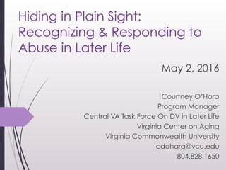 Hiding in Plain Sight:
Recognizing & Responding to
Abuse in Later Life 
May 2, 2016
Courtney O’Hara
Program Manager
Central VA Task Force On DV in Later Life
Virginia Center on Aging
Virginia Commonwealth University
cdohara@vcu.edu
804.828.1650
 