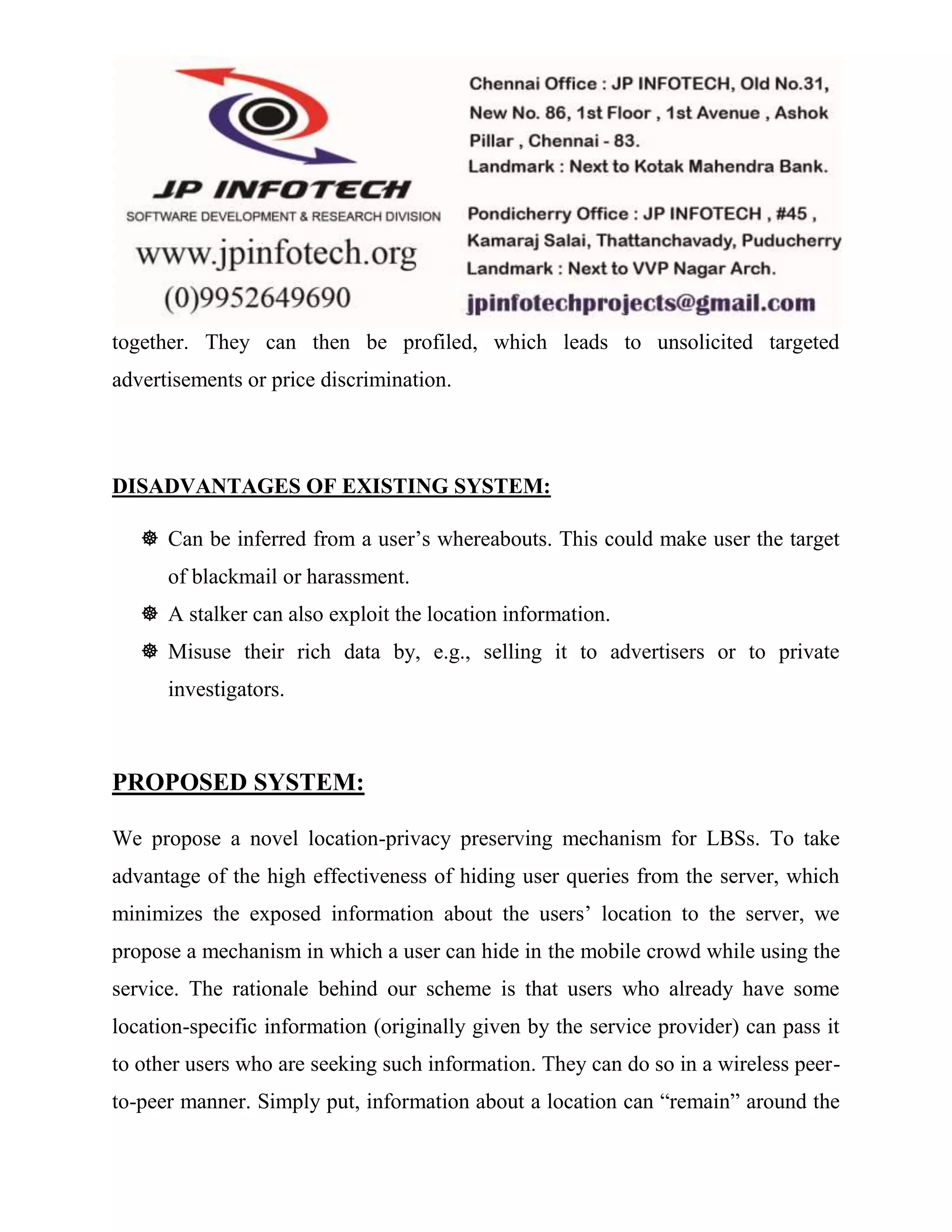 together. They can then be profiled, which leads to unsolicited targeted 
advertisements or price discrimination. 
DISADVANTAGES OF EXISTING SYSTEM: 
 Can be inferred from a user’s whereabouts. This could make user the target 
of blackmail or harassment. 
 A stalker can also exploit the location information. 
 Misuse their rich data by, e.g., selling it to advertisers or to private 
investigators. 
PROPOSED SYSTEM: 
We propose a novel location-privacy preserving mechanism for LBSs. To take 
advantage of the high effectiveness of hiding user queries from the server, which 
minimizes the exposed information about the users’ location to the server, we 
propose a mechanism in which a user can hide in the mobile crowd while using the 
service. The rationale behind our scheme is that users who already have some 
location-specific information (originally given by the service provider) can pass it 
to other users who are seeking such information. They can do so in a wireless peer-to- 
peer manner. Simply put, information about a location can “remain” around the 
 