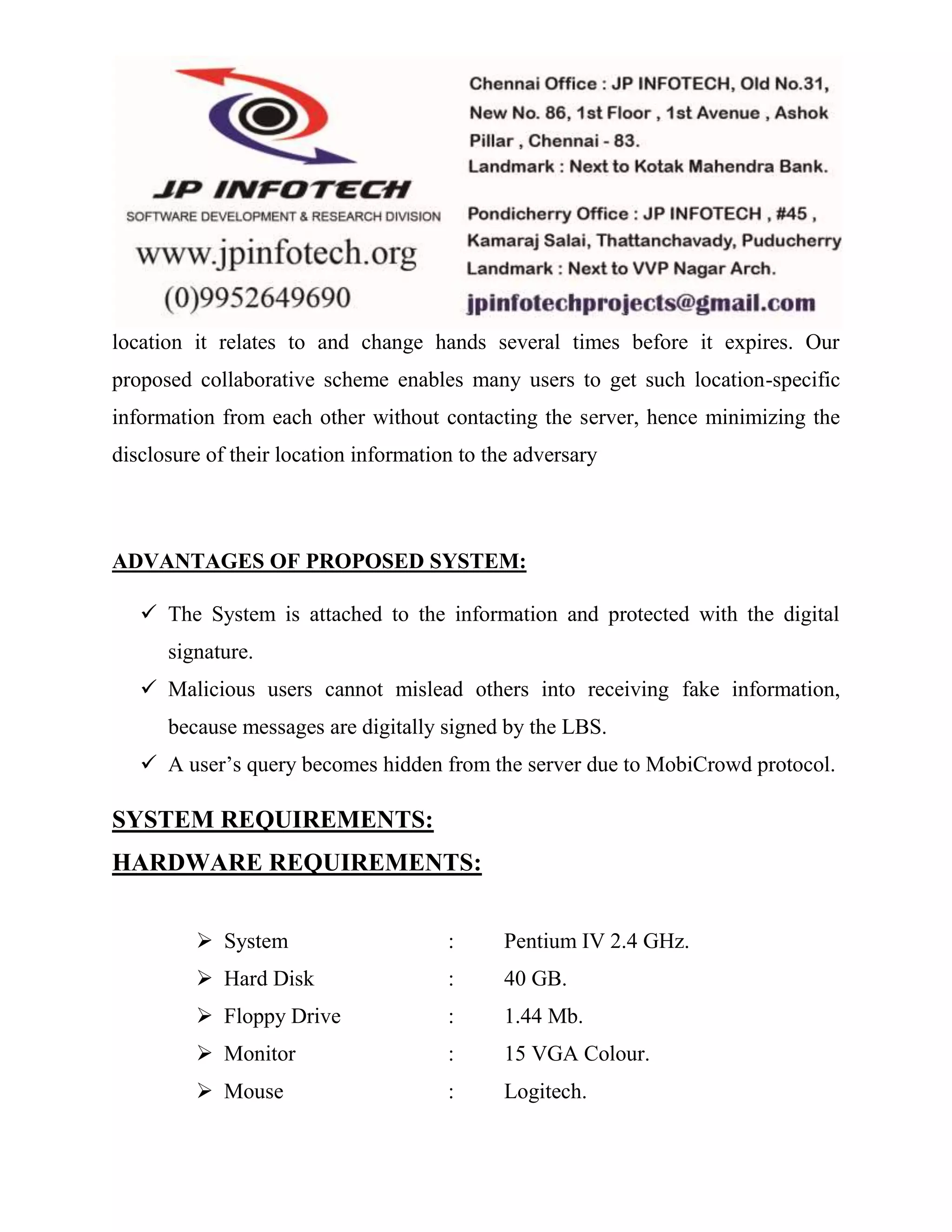 location it relates to and change hands several times before it expires. Our 
proposed collaborative scheme enables many users to get such location-specific 
information from each other without contacting the server, hence minimizing the 
disclosure of their location information to the adversary 
ADVANTAGES OF PROPOSED SYSTEM: 
 The System is attached to the information and protected with the digital 
signature. 
 Malicious users cannot mislead others into receiving fake information, 
because messages are digitally signed by the LBS. 
 A user’s query becomes hidden from the server due to MobiCrowd protocol. 
SYSTEM REQUIREMENTS: 
HARDWARE REQUIREMENTS: 
 System : Pentium IV 2.4 GHz. 
 Hard Disk : 40 GB. 
 Floppy Drive : 1.44 Mb. 
 Monitor : 15 VGA Colour. 
 Mouse : Logitech. 
 