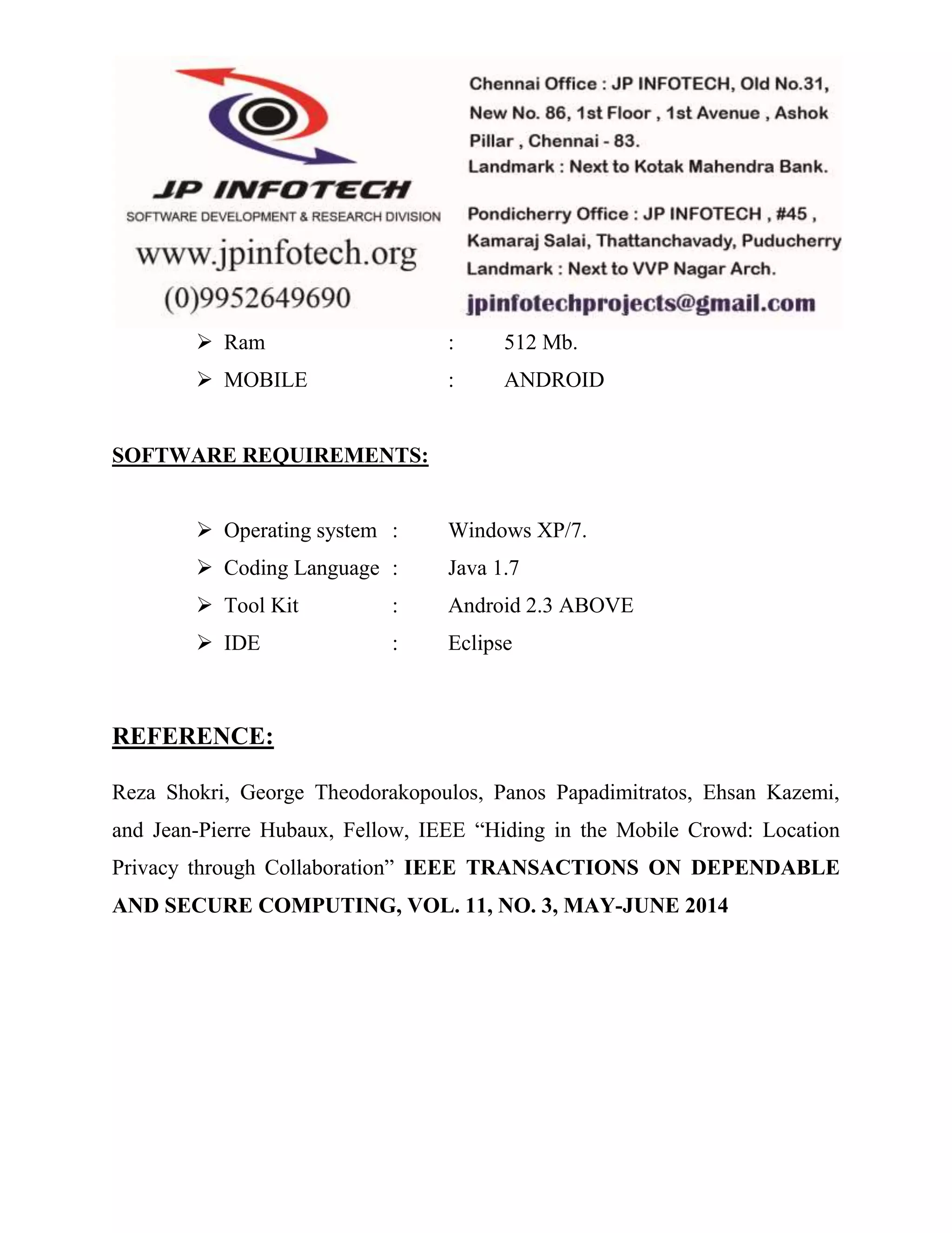  Ram : 512 Mb. 
 MOBILE : ANDROID 
SOFTWARE REQUIREMENTS: 
 Operating system : Windows XP/7. 
 Coding Language : Java 1.7 
 Tool Kit : Android 2.3 ABOVE 
 IDE : Eclipse 
REFERENCE: 
Reza Shokri, George Theodorakopoulos, Panos Papadimitratos, Ehsan Kazemi, 
and Jean-Pierre Hubaux, Fellow, IEEE “Hiding in the Mobile Crowd: Location 
Privacy through Collaboration” IEEE TRANSACTIONS ON DEPENDABLE 
AND SECURE COMPUTING, VOL. 11, NO. 3, MAY-JUNE 2014 
