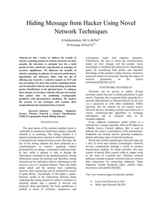 Hiding Message from Hacker Using Novel
Network Techniques
R.Subhulakshmi, MCA.,M.Phil*1
R.Priyanga ,M.Sc(CS)#2
Abstract-.In this s work, we address the trouble of
selective jamming attacks in wireless networks. In these
assaults, the adversary is energetic best for a brief
period of time, selectively concentrated on messages of
excessive significance. We illustrate the benefits of
selective jamming in phrases of network performance
degradation and adversary effort with the aid of
offering case research. A selective assault on TCP and
one on routing. We show that selective jamming attacks
can be launched with the aid of performing actual-time
packet classification at the physical layer. To mitigate
these attacks, we develop 3 schemes that prevent actual-
time packet class via combining cryptographic
primitives with physical-layer attributes. We analyze
the security of our strategies and examine their
computational and communication overhead.
Keyword—Selective Jamming, Denial-of-
Service, Wireless Network s, Packet Classification,
CPHS (Cryptography Puzzle Hiding Scheme).
I.INTRODUCTION
The open nature of the wireless medium leaves it
vulnerable to intentional interference attacks, typically
referred to as jamming. The timing channel is a
logical communication channel in which information
is encoded in the timing between events. Recently, the
use of the timing channel has been proposed as a
countermeasure to reactive jamming attacks
performed by an energy- constrained malicious node.
In fact, while a jammer is able to disrupt the
information contained in the attacked packets, timing
information cannot be jammed, and therefore, timing
channels can be exploited to deliver information to the
receiver even on a jammed channel. Since the nodes
under attack and the jammer have conflicting
interests, their interactions can be modeled by means
of game theory. Accordingly, in this paper, a game-
theoretic model of the interactions between nodes
exploiting the timing channel to achieve resilience to
jamming attacks and a jammer is derived and
analyzed. More specifically, the Nash equilibrium is
studied in terms of existence, uniqueness, and
convergence under best response dynamics.
Furthermore, the case in which the communication
nodes set their strategy and the jammer reacts
accordingly is modeled and analyzed as a Stackelberg
game, by considering both perfect and imperfect
knowledge of the jammer’s utility function. Extensive
numerical results are presented, showing the impact of
network parameters on the system
performance[9][10][11][15].
II.NETWORK TECHNIQUES
Networks can be private or public. Private
networks require the user to obtain permission to gain
access. Typically, this is granted either manually by a
network administrator or obtained directly by the user
via a password or with other credentials. Public
networks like the internet do not restrict access.
Network devices including switches and routers use a
variety of protocols and algorithms to exchange
information and to transport data to its
intended endpoint.
Every endpoint (sometimes called a host) in a
network has a unique identifier, often an IP address or
a Media Access Control address, that is used to
indicate the source or destination of the transmission.
Endpoints can include servers, personal computers,
phones and many types of network hardware.
Wired and wireless technologies Networks may use
a mix of wired and wireless technologies. Network
devices communicate through a wired or wireless
transmission medium. In wired networks, this may
consist of optical fiber, coaxial cable or copper wires
in the form of a twisted pair. Wireless network
pathways include computer networks that use wireless
data connections for connecting endpoints. These
endpoints include broadcast radio, cellular radio,
microwave and satellite [6][7][8].
Two very common types of networks include:
 Local Area Network (LAN)
 Wide Area Network (WAN)
 