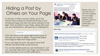 Hiding a Post by
Others on Your Page
◦ To remove or hide a post by others, go to the
Visitors Posts module on the left-hand side of your
Facebook Page and click the arrow pointing to the
right. Posts by others to your Page, along with posts
you are mentioned in, will open up in a dialog box.
◦ Click the arrow in the upper right-hand corner of
the post you want to delete. Choose the Delete
from Page or Hide from Page option.
◦ If you only hide the post, the person (and their
friends) will still be able to see the post.
◦ You cannot delete posts you are mentioned in, but
you can hide them from your Page, ban the poster,
report the post or turn on/off notifications.
Please note, you
can also ban a
user from posting
on your page,
report a post,
embed a post or
turn on/off
notifications for
the post.
 