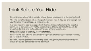 Think Before You Hide
◦ Be considerate when hiding posts by others. Should you respond to the post instead?
◦ All of the fan’s friends can still see the post when you hide it. You are only hiding it from
your Timeline. It may still appear in News Feeds.
◦ Maybe a negative post is an opportunity to shine. Instead of deleting the negative
comment or complaint, why not try responding and taking control of the post. Be
proactive. Be kind, and try to address the issue at hand specifically.
◦ If the post is vulgar or spammy, feel free to hide it.
◦ If you feel the post is better answered through a private message via email, you may
do so, and also hide it.
◦ Be careful not to upset fans when hiding posts. Thoughtfully responding to the post
should always be considered before deleting it.
 