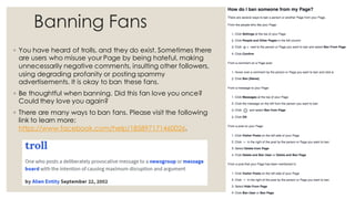 Banning Fans
◦ You have heard of trolls, and they do exist. Sometimes there
are users who misuse your Page by being hateful, making
unnecessarily negative comments, insulting other followers,
using degrading profanity or posting spammy
advertisements. It is okay to ban these fans.
◦ Be thoughtful when banning. Did this fan love you once?
Could they love you again?
◦ There are many ways to ban fans. Please visit the following
link to learn more:
https://www.facebook.com/help/185897171460026.
 