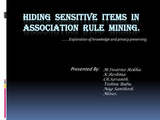 Hiding  sensitive  items  in                      association  rule  mining. …….Exploration of knowledge and privacy preserving. Presented By: M.Swarna Rekha. K.Reshma. Ch.Savanth. Vishnu Babu. Nag Santhosh. Moses. 