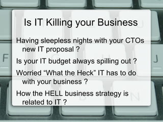 Is IT Killing your Business
Having sleepless nights with your CTOs
new IT proposal ?
Is your IT budget always spilling out ?
Worried “What the Heck” IT has to do
with your business ?
How the HELL business strategy is
related to IT ?
 