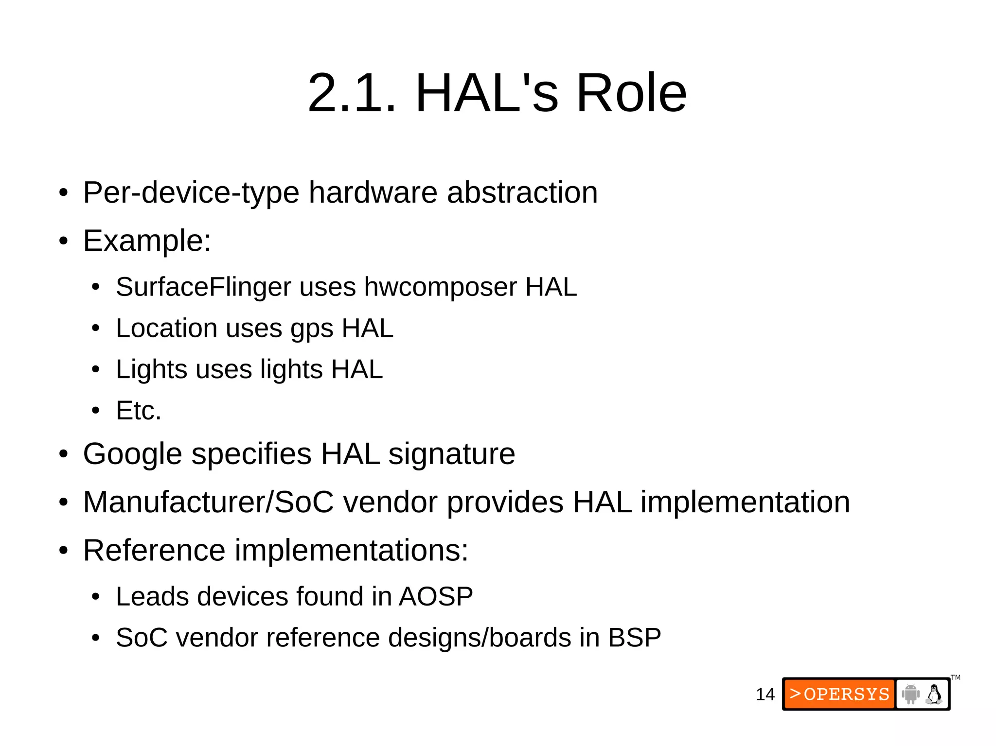 14
2.1. HAL's Role
● Per-device-type hardware abstraction
● Example:
● SurfaceFlinger uses hwcomposer HAL
● Location uses gps HAL
● Lights uses lights HAL
● Etc.
● Google specifies HAL signature
● Manufacturer/SoC vendor provides HAL implementation
● Reference implementations:
● Leads devices found in AOSP
● SoC vendor reference designs/boards in BSP
 