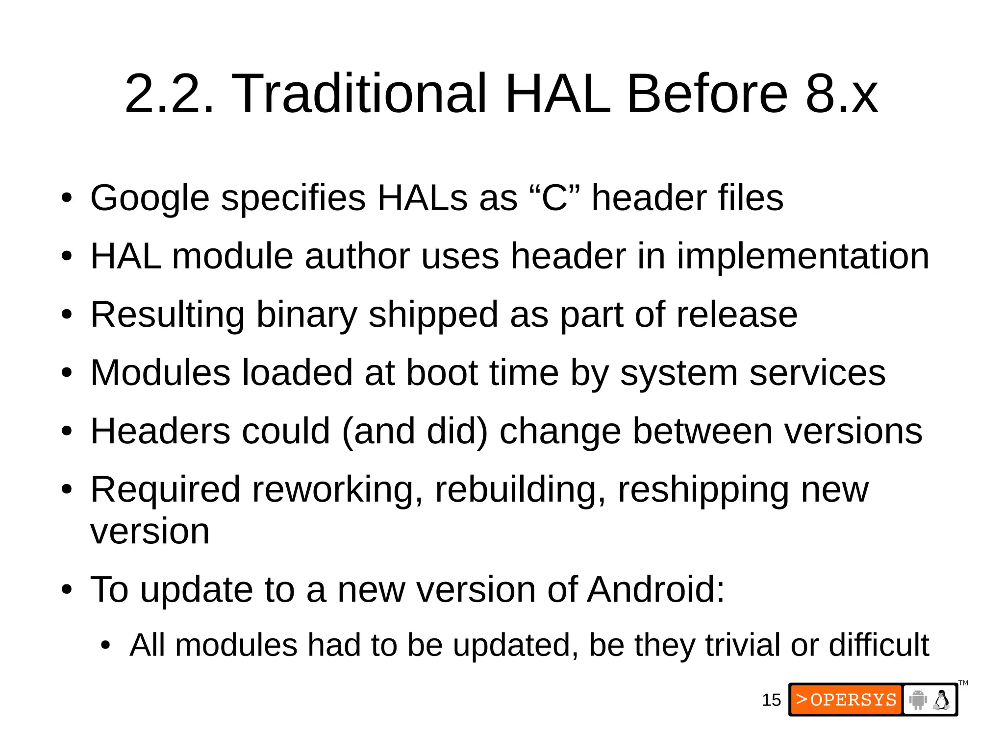 15
2.2. Traditional HAL Before 8.x
● Google specifies HALs as “C” header files
● HAL module author uses header in implementation
● Resulting binary shipped as part of release
● Modules loaded at boot time by system services
● Headers could (and did) change between versions
● Required reworking, rebuilding, reshipping new
version
● To update to a new version of Android:
● All modules had to be updated, be they trivial or difficult
 
