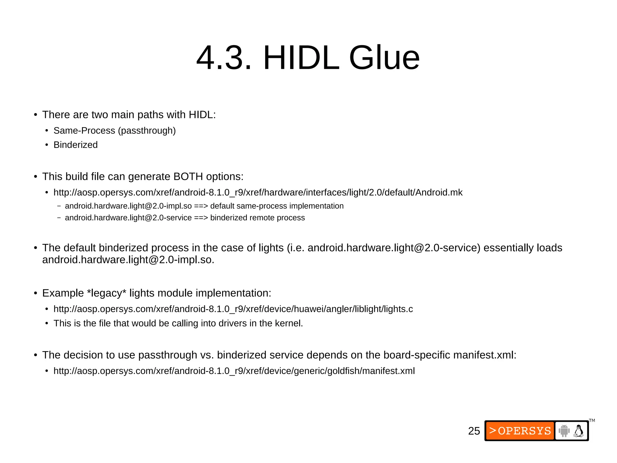 25
4.3. HIDL Glue
● There are two main paths with HIDL:
●
Same-Process (passthrough)
●
Binderized
● This build file can generate BOTH options:
● http://aosp.opersys.com/xref/android-8.1.0_r9/xref/hardware/interfaces/light/2.0/default/Android.mk
– android.hardware.light@2.0-impl.so ==> default same-process implementation
– android.hardware.light@2.0-service ==> binderized remote process
● The default binderized process in the case of lights (i.e. android.hardware.light@2.0-service) essentially loads
android.hardware.light@2.0-impl.so.
● Example *legacy* lights module implementation:
● http://aosp.opersys.com/xref/android-8.1.0_r9/xref/device/huawei/angler/liblight/lights.c
●
This is the file that would be calling into drivers in the kernel.
● The decision to use passthrough vs. binderized service depends on the board-specific manifest.xml:
●
http://aosp.opersys.com/xref/android-8.1.0_r9/xref/device/generic/goldfish/manifest.xml
 