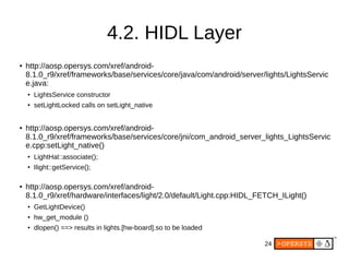 24
4.2. HIDL Layer
● http://aosp.opersys.com/xref/android-
8.1.0_r9/xref/frameworks/base/services/core/java/com/android/server/lights/LightsServic
e.java:
● LightsService constructor
●
setLightLocked calls on setLight_native
● http://aosp.opersys.com/xref/android-
8.1.0_r9/xref/frameworks/base/services/core/jni/com_android_server_lights_LightsServic
e.cpp:setLight_native()
●
LightHal::associate();
●
Ilight::getService();
● http://aosp.opersys.com/xref/android-
8.1.0_r9/xref/hardware/interfaces/light/2.0/default/Light.cpp:HIDL_FETCH_ILight()
● GetLightDevice()
●
hw_get_module ()
●
dlopen() ==> results in lights.[hw-board].so to be loaded
 
