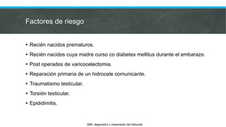 Factores de riesgo
 Recién nacidos prematuros.
 Recién nacidos cuya madre curso co diabetes mellitus durante el embarazo.
 Post operados de varicocelectomia.
 Reparación primaria de un hidrocele comunicante.
 Traumatismo testicular.
 Torsión testicular.
 Epididimitis.
GRR: diagnostico y tratamiento del hidrocele
 