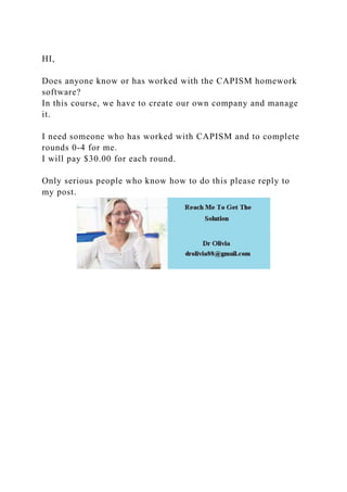HI,
Does anyone know or has worked with the CAPISM homework
software?
In this course, we have to create our own company and manage
it.
I need someone who has worked with CAPISM and to complete
rounds 0-4 for me.
I will pay $30.00 for each round.
Only serious people who know how to do this please reply to
my post.
 