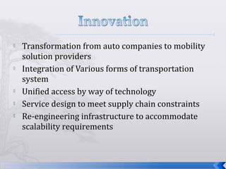  Transformation from auto companies to mobility
solution providers
 Integration of Various forms of transportation
system
 Unified access by way of technology
 Service design to meet supply chain constraints
 Re-engineering infrastructure to accommodate
scalability requirements
 