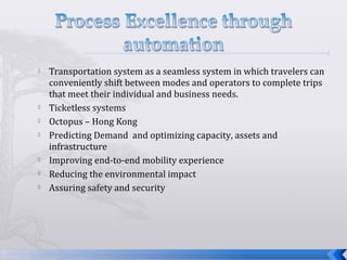  Transportation system as a seamless system in which travelers can
conveniently shift between modes and operators to complete trips
that meet their individual and business needs.
 Ticketless systems
 Octopus – Hong Kong
 Predicting Demand and optimizing capacity, assets and
infrastructure
 Improving end-to-end mobility experience
 Reducing the environmental impact
 Assuring safety and security
 