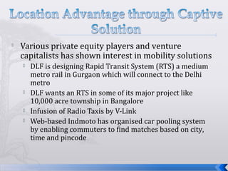 
Various private equity players and venture
capitalists has shown interest in mobility solutions
 DLF is designing Rapid Transit System (RTS) a medium
metro rail in Gurgaon which will connect to the Delhi
metro
 DLF wants an RTS in some of its major project like
10,000 acre township in Bangalore
 Infusion of Radio Taxis by V-Link
 Web-based Indmoto has organised car pooling system
by enabling commuters to find matches based on city,
time and pincode
 