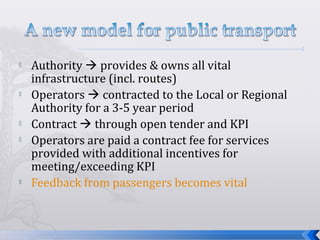  Authority  provides & owns all vital
infrastructure (incl. routes)
 Operators  contracted to the Local or Regional
Authority for a 3-5 year period
 Contract  through open tender and KPI
 Operators are paid a contract fee for services
provided with additional incentives for
meeting/exceeding KPI
 Feedback from passengers becomes vital
 