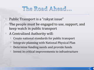  Public Transport is a “rakyat issue”
 The people must be engaged to use, support, and
keep watch in public transport
 A Centralized Authority will:
 Create national standards for public transport
 Integrate planning with National Physical Plan
 Determine funding needs and provide funds
 Invest in critical improvements to infrastructure
 