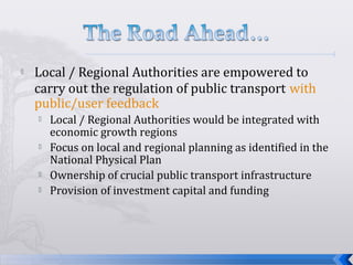  Local / Regional Authorities are empowered to
carry out the regulation of public transport with
public/user feedback
 Local / Regional Authorities would be integrated with
economic growth regions
 Focus on local and regional planning as identified in the
National Physical Plan
 Ownership of crucial public transport infrastructure
 Provision of investment capital and funding
 