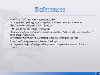  New York City Transport Masterplan 2030
https://www.nysdot.gov/portal/page/portal/main/transportation-
plan/repository/masterplan-111406.pdf
 IBM Case Paper on Smart Transports
http://www.ibm.com/smarterplanet/global/files/uk__en_uk__rail__smarter_sy
stem_trasportation.pdf?
ca=content_body&met=uk_smarterplanet_rail_examples&re=spc
 Bangalore Transportation – Research & Reports
http://www.praja.in/en/gyan/bangalore-transportation-research-and-
reports
 