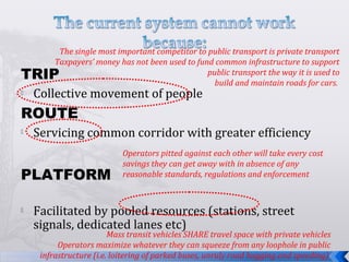 TRIP
 Collective movement of people
ROUTE
 Servicing common corridor with greater efficiency
PLATFORM
 Facilitated by pooled resources (stations, street
signals, dedicated lanes etc)
The single most important competitor to public transport is private transport
Taxpayers’ money has not been used to fund common infrastructure to support
public transport the way it is used to
build and maintain roads for cars.
Operators pitted against each other will take every cost
savings they can get away with in absence of any
reasonable standards, regulations and enforcement
Mass transit vehicles SHARE travel space with private vehicles
Operators maximize whatever they can squeeze from any loophole in public
infrastructure (i.e. loitering of parked buses, unruly road hogging and speeding)
 