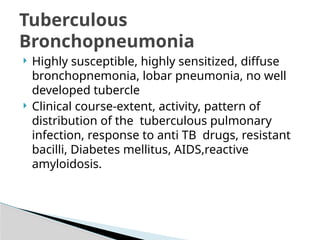  Highly susceptible, highly sensitized, diffuse
bronchopnemonia, lobar pneumonia, no well
developed tubercle
 Clinical course-extent, activity, pattern of
distribution of the tuberculous pulmonary
infection, response to anti TB drugs, resistant
bacilli, Diabetes mellitus, AIDS,reactive
amyloidosis.
Tuberculous
Bronchopneumonia
 