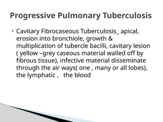  Cavitary Fibrocaseous Tuberculosis_ apical,
erosion into bronchiole, growth &
multiplication of tubercle bacilli, cavitary lesion
( yellow –grey caseous material walled off by
fibrous tissue), infective material disseminate
through the air ways( one , many or all lobes),
the lymphatic , the blood
Progressive Pulmonary Tuberculosis
 