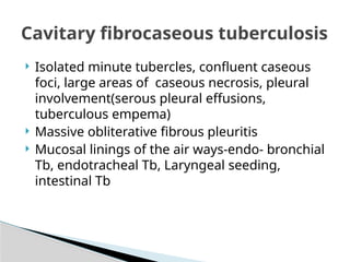  Isolated minute tubercles, confluent caseous
foci, large areas of caseous necrosis, pleural
involvement(serous pleural effusions,
tuberculous empema)
 Massive obliterative fibrous pleuritis
 Mucosal linings of the air ways-endo- bronchial
Tb, endotracheal Tb, Laryngeal seeding,
intestinal Tb
Cavitary fibrocaseous tuberculosis
 