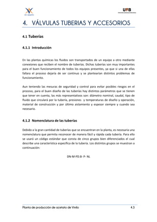 Planta de producción de acetato de Vinilo 4.3
4. VÁLVULAS TUBERIAS Y ACCESORIOS
4.1	Tuberías	
	
4.1.1 Introducción	
	
En	las	plantas	químicas	los	fluidos	son	transportados	de	un	equipo	a	otro	mediante	
conexiones	que	reciben	el	nombre	de	tuberías.	Dichas	tuberías	son	muy	importantes	
para	el	buen	funcionamiento	de	todos	los	equipos	presentes,	ya	que	si	una	de	ellas	
fallara	 el	 proceso	 dejaría	 de	 ser	 continuo	 y	 se	 plantearían	 distintos	 problemas	 de	
funcionamiento.	
	
Aun	 teniendo	 las	 mesuras	 de	 seguridad	 y	 control	 para	 evitar	 posibles	 riesgos	 en	 el	
proceso,	para	el	buen	diseño	de	las	tuberías	hay	distintos	parámetros	que	se	tienen	
que	tener	en	cuenta,	las	más	representativos	son:	diámetro	nominal,	caudal,	tipo	de	
fluido	que	circulará	por	la	tubería,	presiones		y	temperaturas	de	diseño	y	operación,	
material	 de	 construcción	 y	 por	 último	 aislamiento	 y	 espesor	 siempre	 y	 cuando	 sea	
necesario.	
	
4.1.2 Nomenclatura	de	las	tuberías	
	
Debido	a	la	gran	cantidad	de	tuberías	que	se	encuentran	en	la	planta,	es	necesaria	una	
nomenclatura	que	permita	reconocer	de	manera	fácil	y	rápida	cada	tubería.	Para	ello	
se	 usará	 un	 código	 estándar	 que	 consta	 de	 cinco	 grupos	 bien	 diferenciados	 el	 cual	
describe	una	característica	específica	de	la	tubería.	Los	distintos	grupos	se	muestran	a	
continuación:	
	
DN-M-PD.B-	P-	NL	
	
	
	
	
	
	
	
	
	
	
 