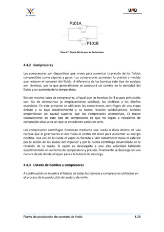 Planta de producción de acetato de Vinilo 4.38
Figura	7:	Figura	del	by-pass	de	las	bombas	
4.4.2 Compresores	
	
Los	compresores	son	dispositivos	que	sirven	para	aumentar	la	presión	de	los	fluidos	
compresibles	como	vapores	y	gases.	Los	compresores	aumentan	la	presión	a	medida	
que	reducen	el	volumen	del	fluido.	A	diferencia	de	las	bombas	este	tipo	de	equipos	
son	 térmicos,	 por	 lo	 que	 generalmente	 se	 producirá	 un	 cambio	 en	 la	 densidad	 del	
fluido	y	un	aumento	de	la	temperatura.	
	
Existen	muchos	tipos	de	compresores,	al	igual	que	las	bombas	los	3	grupos	principales	
son:	 los	 de	 alternativos	 (o	 desplazamiento	 positivo),	 los	 cinéticos	 y	 los	 diseños	
especiales.	En	este	proyecto	se	utilizarán	los	compresores	centrífugos	de	una	etapa	
debido	 a	 su	 bajo	 mantenimiento	 y	 su	 buena	 relación	 calidad-precio.	 Además	
proporcionan	 un	 caudal	 superior	 que	 los	 compresores	 alternativos.	 El	 mayor	
inconveniente	 de	 este	 tipo	 de	 compresores	 es	 que	 no	 llegan	 a	 relaciones	 de	
compresión	altas	a	no	ser	que	se	encadenen	varios	en	serie.		
	
Los	 compresores	 centrífugos	 funcionan	 mediante	 una	 rueda	 o	 disco	 dentro	 de	 una	
carcasa	que	al	girar	fuerza	el	aire	hacia	el	centro	del	disco	para	aumentar	su	energía	
cinética.	Una	vez	en	la	rueda	el	vapor	es	forzado	a	salir	radialmente	hacia	el	exterior	
por	la	acción	de	los	álabes	del	impulsor	y	por	la	fuerza	centrífuga	desarrollada	en	la	
rotación	 de	 la	 rueda.	 El	 vapor	 es	 descargado	 a	 una	 alta	 velocidad	 habiendo	
experimentado	un	aumento	de	temperatura	y	presión.	Finalmente	se	descarga	en	una	
cámara	desde	donde	el	vapor	pasa	a	la	tubería	de	descarga.	
	
4.4.3 Listado	de	bombas	y	compresores	
	
A	continuación	se	muestra	el	listado	de	todas	las	bombas	y	compresores	utilizados	en	
el	proceso	de	la	producción	de	acetato	de	vinilo.	
	
	
	
 