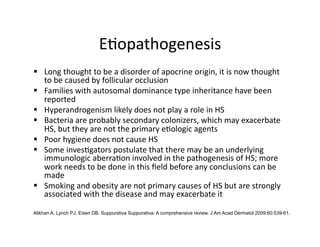 E(opathogenesis 
  Long thought to be a disorder of apocrine origin, it is now thought 
   to be caused by follicular occlusion 
  Families with autosomal dominance type inheritance have been 
   reported 
  Hyperandrogenism likely does not play a role in HS 
  Bacteria are probably secondary colonizers, which may exacerbate 
   HS, but they are not the primary e(ologic agents 
  Poor hygiene does not cause HS 
  Some inves(gators postulate that there may be an underlying 
   immunologic aberra(on involved in the pathogenesis of HS; more 
   work needs to be done in this ﬁeld before any conclusions can be 
   made 
  Smoking and obesity are not primary causes of HS but are strongly 
   associated with the disease and may exacerbate it 

Alikhan A, Lynch PJ, Eisen DB. Suppurativa Suppurativa: A comprehensive review. J Am Acad Dermatol 2009;60:539-61.
 