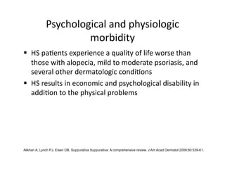 Psychological and physiologic 
                       morbidity 
  HS pa(ents experience a quality of life worse than 
   those with alopecia, mild to moderate psoriasis, and 
   several other dermatologic condi(ons 
  HS results in economic and psychological disability in 
   addi(on to the physical problems 




Alikhan A, Lynch PJ, Eisen DB. Suppurativa Suppurativa: A comprehensive review. J Am Acad Dermatol 2009;60:539-61.
 
