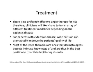 Treatment 
  There is no uniformly eﬀec(ve single therapy for HS; 
   therefore, clinicians will likely have to try an array of 
   diﬀerent treatment modali(es depending on the 
   pa(ent's disease 
  For pa(ents with extensive disease, wide excision can 
   drama(cally improve the pa(ents' quality of life 
  Most of the listed therapies are ones that dermatologists 
   possess in(mate knowledge of and are thus in the best 
   posi(on to treat this debilita(ng disorder. 


Alikhan A, Lynch PJ, Eisen DB. Suppurativa Suppurativa: A comprehensive review. J Am Acad Dermatol 2009;60:539-61.
 