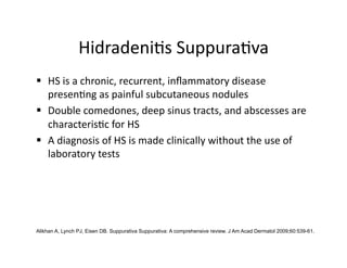 Hidradeni(s Suppura(va 
  HS is a chronic, recurrent, inﬂammatory disease 
   presen(ng as painful subcutaneous nodules 
  Double comedones, deep sinus tracts, and abscesses are 
   characteris(c for HS 
  A diagnosis of HS is made clinically without the use of 
   laboratory tests 




Alikhan A, Lynch PJ, Eisen DB. Suppurativa Suppurativa: A comprehensive review. J Am Acad Dermatol 2009;60:539-61.
 