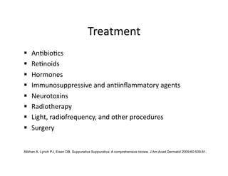 Treatment 
    An(bio(cs 
    Re(noids 
    Hormones 
    Immunosuppressive and an(inﬂammatory agents 
    Neurotoxins 
    Radiotherapy 
    Light, radiofrequency, and other procedures 
    Surgery 


Alikhan A, Lynch PJ, Eisen DB. Suppurativa Suppurativa: A comprehensive review. J Am Acad Dermatol 2009;60:539-61.
 