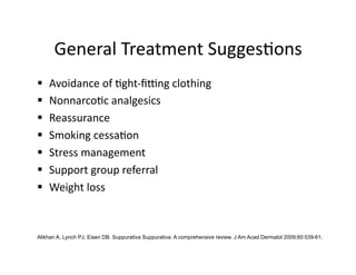 General Treatment Sugges(ons 
    Avoidance of (ght‐ﬁeng clothing  
    Nonnarco(c analgesics   
    Reassurance   
    Smoking cessa(on   
    Stress management  
    Support group referral   
    Weight loss   


Alikhan A, Lynch PJ, Eisen DB. Suppurativa Suppurativa: A comprehensive review. J Am Acad Dermatol 2009;60:539-61.
 