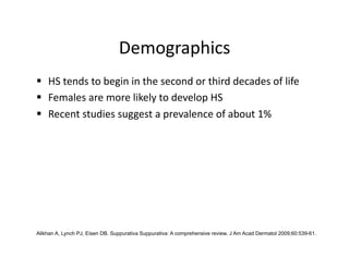 Demographics 
  HS tends to begin in the second or third decades of life 
  Females are more likely to develop HS 
  Recent studies suggest a prevalence of about 1% 




Alikhan A, Lynch PJ, Eisen DB. Suppurativa Suppurativa: A comprehensive review. J Am Acad Dermatol 2009;60:539-61.
 