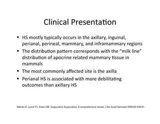 Clinical Presenta(on 
  HS mostly typically occurs in the axillary, inguinal, 
   perianal, perineal, mammary, and inframammary regions 
  The distribu(on paKern corresponds with the “milk line” 
   distribu(on of apocrine related mammary (ssue in 
   mammals 
  The most commonly aﬀected site is the axilla 
  Perianal HS is associated with more debilita(ng 
   outcomes than axillary HS 



Alikhan A, Lynch PJ, Eisen DB. Suppurativa Suppurativa: A comprehensive review. J Am Acad Dermatol 2009;60:539-61.
 