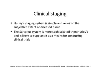 Clinical staging 
  Hurley’s staging system is simple and relies on the 
   subjec(ve extent of diseased (ssue 
  The Sartorius system is more sophis(cated then Hurley’s 
   and is likely to supplant it as a means for conduc(ng 
   clinical trials 




Alikhan A, Lynch PJ, Eisen DB. Suppurativa Suppurativa: A comprehensive review. J Am Acad Dermatol 2009;60:539-61.
 
