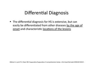 Diﬀeren(al Diagnosis 
  The diﬀeren(al diagnosis for HS is extensive, but can 
   easily be diﬀeren(ated from other diseases by the age of 
   onset and characteris(c loca(ons of the lesions 




Alikhan A, Lynch PJ, Eisen DB. Suppurativa Suppurativa: A comprehensive review. J Am Acad Dermatol 2009;60:539-61.
 