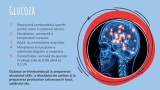 Glucoza
1. Reprezintă combustibilul speciﬁc
pentru creier și sistemul nervos.
2. Menținerea constantă a
temperaturii corpului.
3. Ajută la contractarea mușchilor.
4. Menținerea în funcțiune a
sistemului digestiv și respirator.
5. Concentrația normală de glucoză
în sânge este de 0,06 până la
0,11%
Glucoza se întrebuințează la prepararea
alcoolului etilic, a dioxidului de carbon și la
prepararea produselor zaharoase în locul
zahărului etc.
 