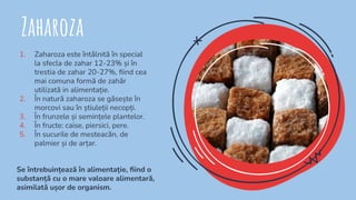 Zaharoza
1. Zaharoza este întâlnită în special
la sfecla de zahar 12-23% și în
trestia de zahar 20-27%, ﬁind cea
mai comuna formă de zahăr
utilizată in alimentație.
2. În natură zaharoza se găsește în
morcovi sau în știuleții necopți.
3. În frunzele și semințele plantelor.
4. În fructe: caise, piersici, pere.
5. În sucurile de mesteacăn, de
palmier și de arțar.
Se întrebuințează în alimentație, ﬁind o
substanță cu o mare valoare alimentară,
asimilată ușor de organism.
 