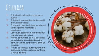 Celuloza
1. Polizaharid cu funcții structurale la
plante.
2. Substanță macromoleculară naturală
din clasa glucidelor.
3. Formează pereții celulelor vegetale și
conferă plantei rezistență și
elasticitate.
4. Conținutul celulozei în reprezentanții
regnului vegetal variază.
5. Fibrele de bumbac, ce in și de cânepă
sunt alcătuite din celuloză până la
98%, iar lemnul conține circa 50% de
celuloză.
6. Mostre de celuloză pură obținute prin
puriﬁcarea geloziei naturale sunt vata
și hârtie de ﬁltru.
 