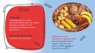 Noțiune
Deﬁniție:
Compușii organici a căror
moleculă conține atomi de carbon
hidrogen și oxigen în care
hidrogenul și oxigenul sunt în
raport de 2 : 1
Formula Generala:
CnH2nOn sau Cn(H2O)n
Alimente ce sunt
valoroase in zaharide sunt:
pâinea integrală, pâinea
neagră, fulgii de ovaz,
grișul, cartoﬁi, fructele și
legumele cu păstăi.
 
