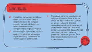 Caracterizarea
✗ Numele de zaharide sau glucide se
datorează gustului dulce al unora
dintre ele (lat. saccharum - „zahăr",
gr. glycos - „dulce"). Chimiştii
optează pentru denumirea provenită
din formula Cn(H2O)n - hidrat de
carbon, iar biologiștii îi dau preferinţă
celei care indică proprietatea
gustativă - zaharide, glucide. Însă
toate aceste trei denumiri sunt
convenţionale.
✗ Hidraţii de carbon reprezintă una
dintre cele mai importante şi
răspândite clase de compuşi
organici naturali, alcătuind cca
80% din masa uscată a
componentelor regnului vegetal.
✗ Unii hidraţi de carbon stau la baza
obţinerii produselor alimentare,
alţii sunt folosiţi ca material de
construcţie sau combustibil.
 